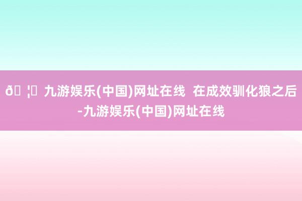 🦄九游娱乐(中国)网址在线  在成效驯化狼之后-九游娱乐(中国)网址在线