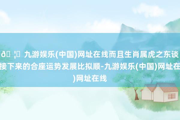 🦄九游娱乐(中国)网址在线而且生肖属虎之东谈主接下来的合座运势发展比拟顺-九游娱乐(中国)网址在线