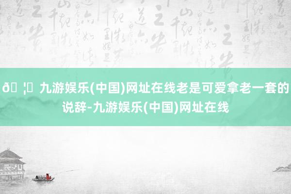 🦄九游娱乐(中国)网址在线老是可爱拿老一套的说辞-九游娱乐(中国)网址在线