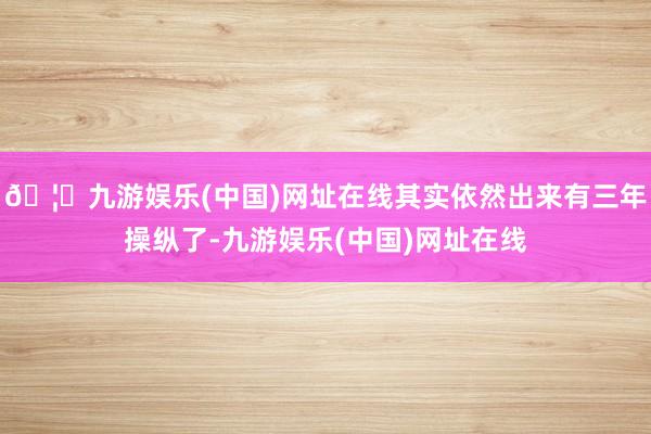 🦄九游娱乐(中国)网址在线其实依然出来有三年操纵了-九游娱乐(中国)网址在线