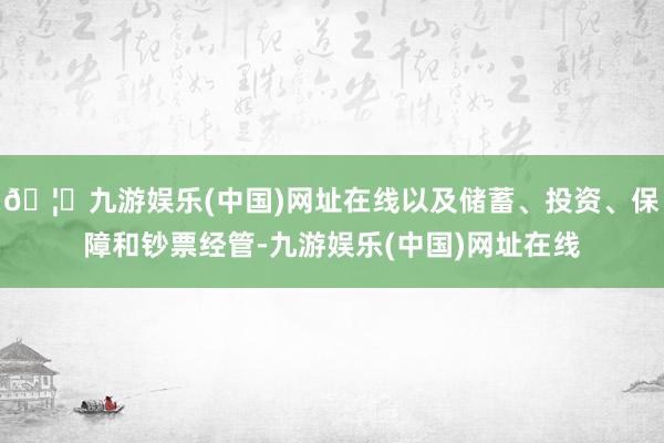 🦄九游娱乐(中国)网址在线以及储蓄、投资、保障和钞票经管-九游娱乐(中国)网址在线