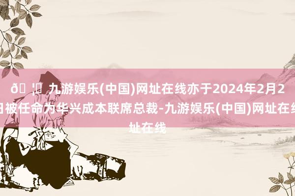 🦄九游娱乐(中国)网址在线亦于2024年2月2日被任命为华兴成本联席总裁-九游娱乐(中国)网址在线