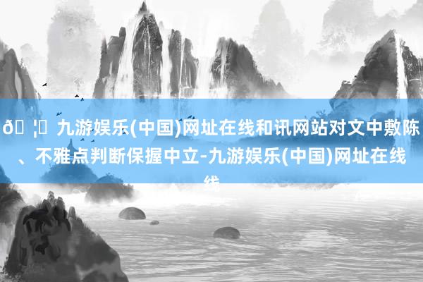 🦄九游娱乐(中国)网址在线和讯网站对文中敷陈、不雅点判断保握中立-九游娱乐(中国)网址在线