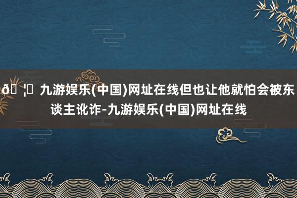 🦄九游娱乐(中国)网址在线但也让他就怕会被东谈主讹诈-九游娱乐(中国)网址在线