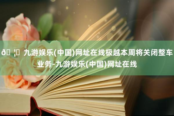 🦄九游娱乐(中国)网址在线极越本周将关闭整车业务-九游娱乐(中国)网址在线