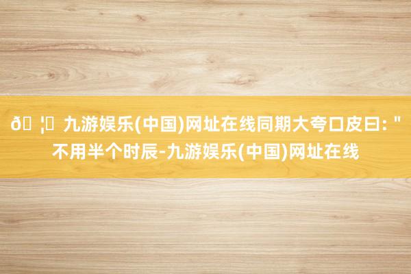 🦄九游娱乐(中国)网址在线同期大夸口皮曰:＂不用半个时辰-九游娱乐(中国)网址在线