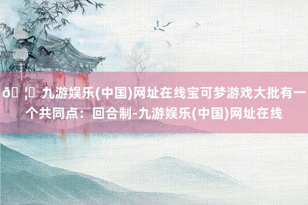 🦄九游娱乐(中国)网址在线宝可梦游戏大批有一个共同点：回合制-九游娱乐(中国)网址在线