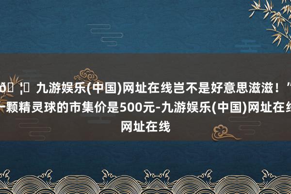 🦄九游娱乐(中国)网址在线岂不是好意思滋滋！”一颗精灵球的市集价是500元-九游娱乐(中国)网址在线