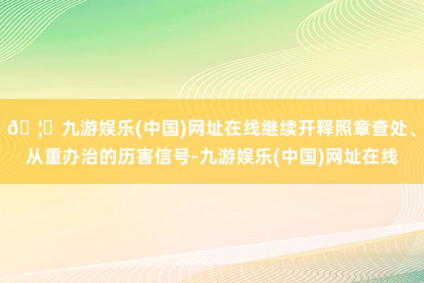 🦄九游娱乐(中国)网址在线继续开释照章查处、从重办治的历害信号-九游娱乐(中国)网址在线