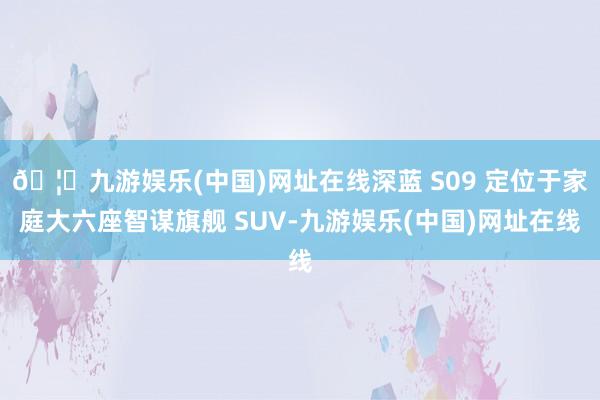 🦄九游娱乐(中国)网址在线深蓝 S09 定位于家庭大六座智谋旗舰 SUV-九游娱乐(中国)网址在线