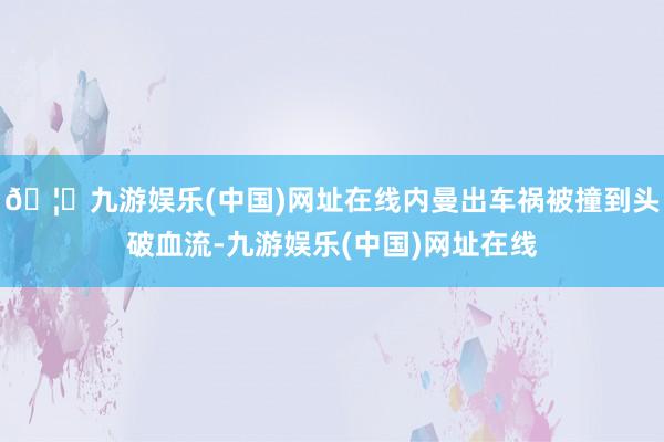 🦄九游娱乐(中国)网址在线内曼出车祸被撞到头破血流-九游娱乐(中国)网址在线