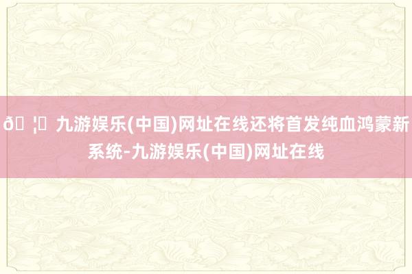 🦄九游娱乐(中国)网址在线还将首发纯血鸿蒙新系统-九游娱乐(中国)网址在线