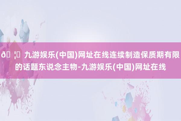 🦄九游娱乐(中国)网址在线连续制造保质期有限的话题东说念主物-九游娱乐(中国)网址在线