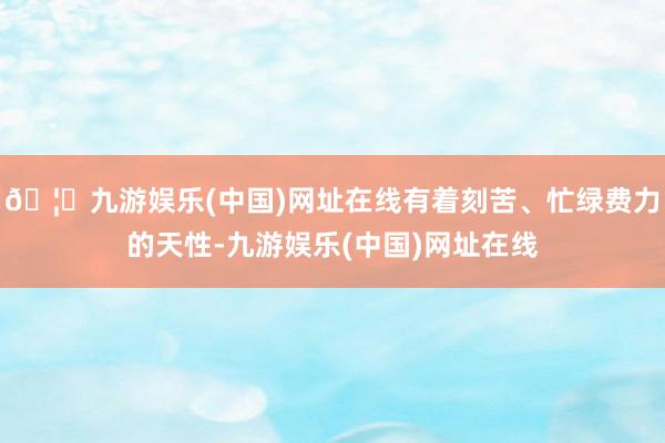 🦄九游娱乐(中国)网址在线有着刻苦、忙绿费力的天性-九游娱乐(中国)网址在线