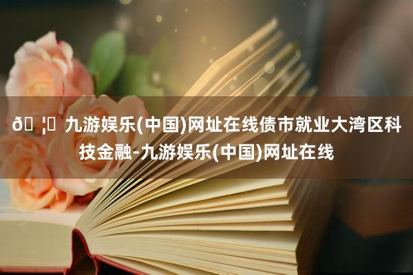 🦄九游娱乐(中国)网址在线　　债市就业大湾区科技金融-九游娱乐(中国)网址在线