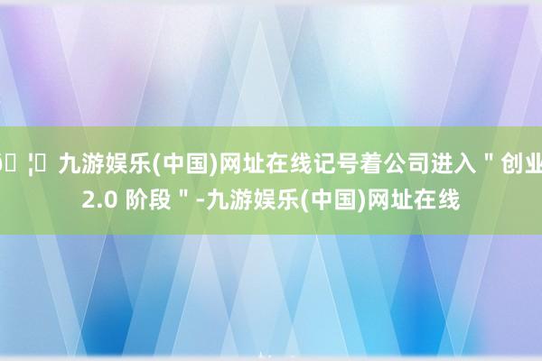 🦄九游娱乐(中国)网址在线记号着公司进入＂创业 2.0 阶段＂-九游娱乐(中国)网址在线