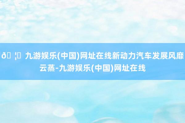 🦄九游娱乐(中国)网址在线新动力汽车发展风靡云蒸-九游娱乐(中国)网址在线