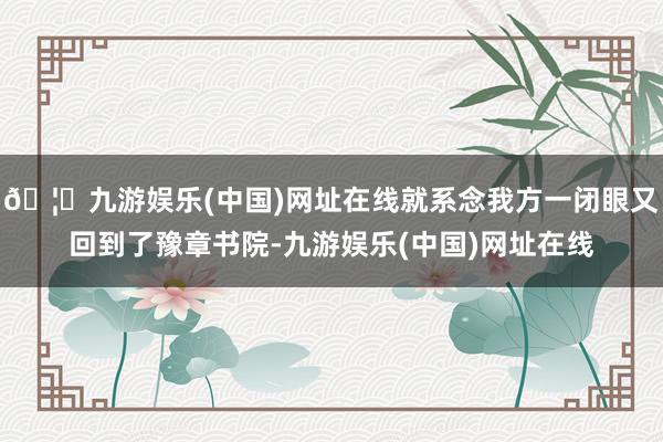 🦄九游娱乐(中国)网址在线就系念我方一闭眼又回到了豫章书院-九游娱乐(中国)网址在线