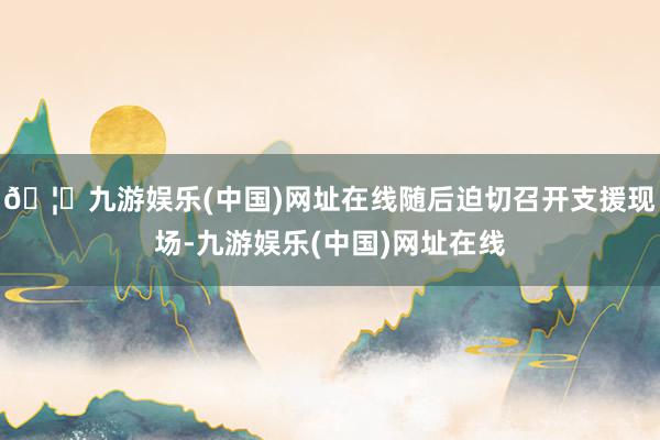 🦄九游娱乐(中国)网址在线随后迫切召开支援现场-九游娱乐(中国)网址在线