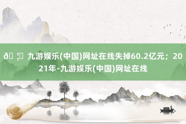 🦄九游娱乐(中国)网址在线失掉60.2亿元；2021年-九游娱乐(中国)网址在线