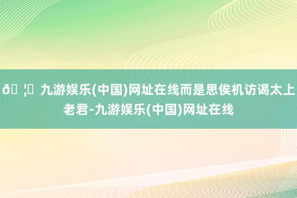 🦄九游娱乐(中国)网址在线而是思俟机访谒太上老君-九游娱乐(中国)网址在线