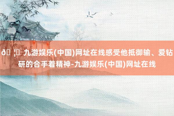 🦄九游娱乐(中国)网址在线感受他抵御输、爱钻研的合手着精神-九游娱乐(中国)网址在线