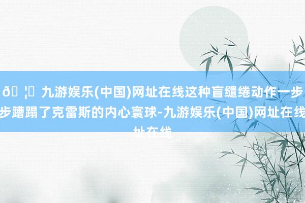 🦄九游娱乐(中国)网址在线这种盲缱绻动作一步步蹧蹋了克雷斯的内心寰球-九游娱乐(中国)网址在线