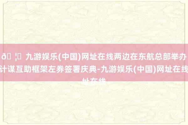 🦄九游娱乐(中国)网址在线两边在东航总部举办计谋互助框架左券签署庆典-九游娱乐(中国)网址在线