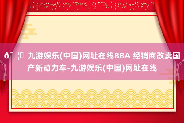 🦄九游娱乐(中国)网址在线BBA 经销商改卖国产新动力车-九游娱乐(中国)网址在线