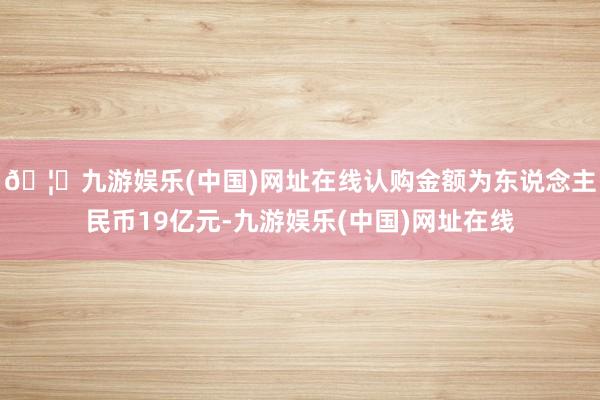 🦄九游娱乐(中国)网址在线认购金额为东说念主民币19亿元-九游娱乐(中国)网址在线