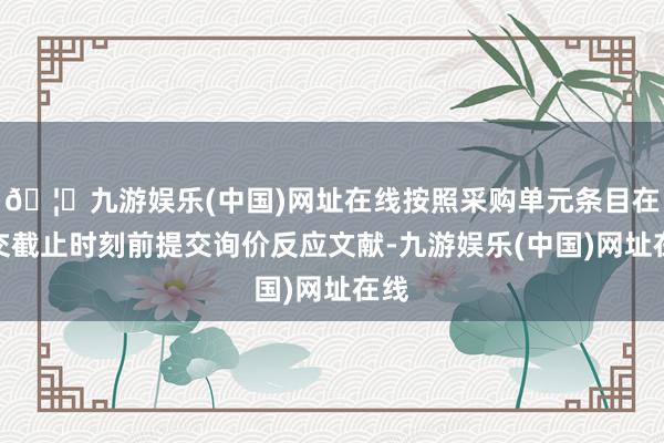 🦄九游娱乐(中国)网址在线按照采购单元条目在提交截止时刻前提交询价反应文献-九游娱乐(中国)网址在线