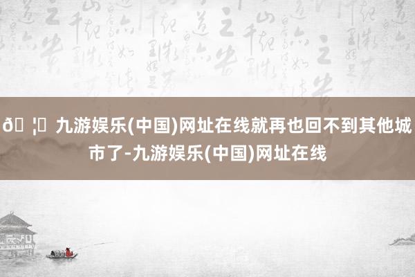 🦄九游娱乐(中国)网址在线就再也回不到其他城市了-九游娱乐(中国)网址在线