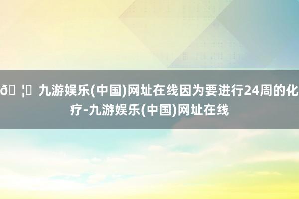 🦄九游娱乐(中国)网址在线因为要进行24周的化疗-九游娱乐(中国)网址在线