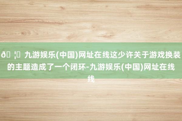 🦄九游娱乐(中国)网址在线这少许关于游戏换装的主题造成了一个闭环-九游娱乐(中国)网址在线