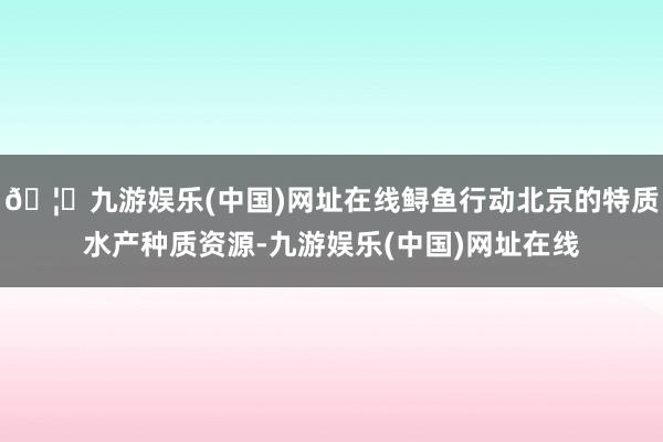 🦄九游娱乐(中国)网址在线鲟鱼行动北京的特质水产种质资源-九游娱乐(中国)网址在线