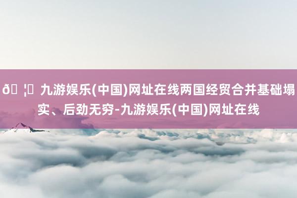 🦄九游娱乐(中国)网址在线两国经贸合并基础塌实、后劲无穷-九游娱乐(中国)网址在线