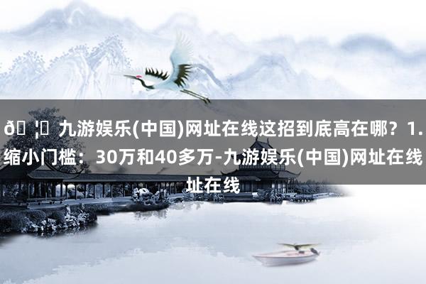 🦄九游娱乐(中国)网址在线这招到底高在哪？1.缩小门槛：30万和40多万-九游娱乐(中国)网址在线