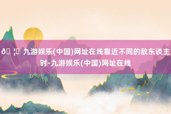 🦄九游娱乐(中国)网址在线靠近不同的敌东谈主时-九游娱乐(中国)网址在线