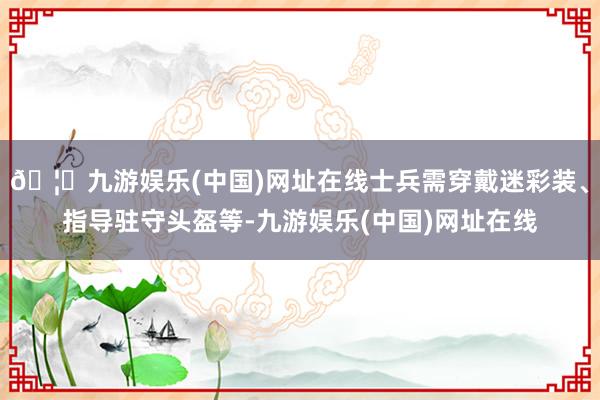 🦄九游娱乐(中国)网址在线士兵需穿戴迷彩装、指导驻守头盔等-九游娱乐(中国)网址在线