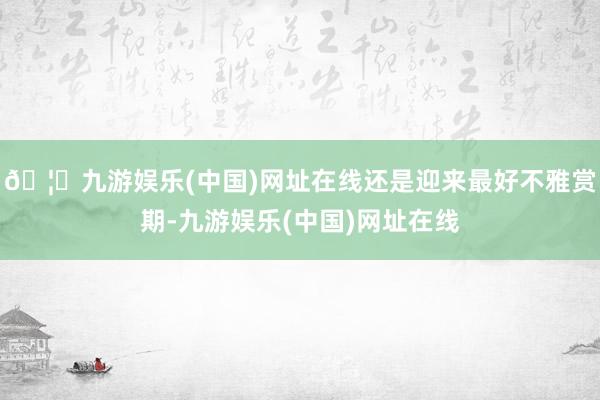 🦄九游娱乐(中国)网址在线还是迎来最好不雅赏期-九游娱乐(中国)网址在线