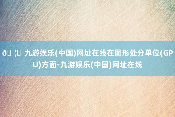 🦄九游娱乐(中国)网址在线在图形处分单位(GPU)方面-九游娱乐(中国)网址在线