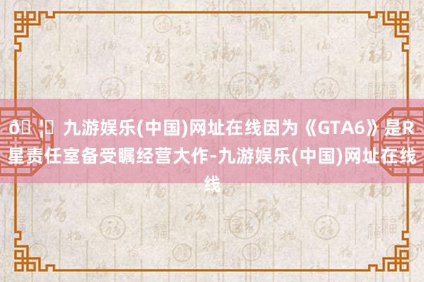 🦄九游娱乐(中国)网址在线因为《GTA6》是R星责任室备受瞩经营大作-九游娱乐(中国)网址在线