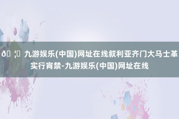 🦄九游娱乐(中国)网址在线叙利亚齐门大马士革实行宵禁-九游娱乐(中国)网址在线