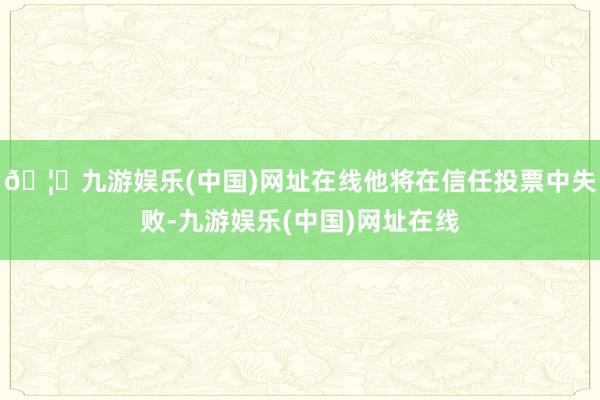 🦄九游娱乐(中国)网址在线他将在信任投票中失败-九游娱乐(中国)网址在线