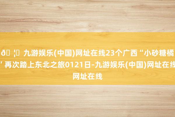 🦄九游娱乐(中国)网址在线23个广西“小砂糖橘”再次踏上东北之旅0121日-九游娱乐(中国)网址在线