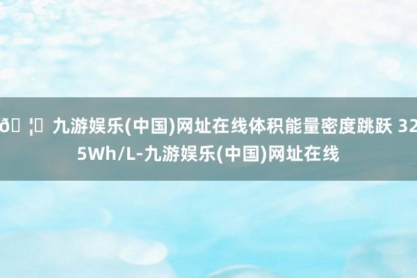 🦄九游娱乐(中国)网址在线体积能量密度跳跃 325Wh/L-九游娱乐(中国)网址在线