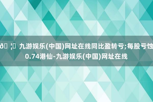 🦄九游娱乐(中国)网址在线同比盈转亏;每股亏蚀0.74港仙-九游娱乐(中国)网址在线