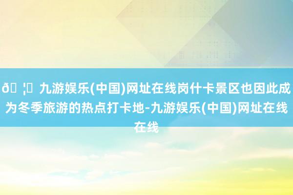 🦄九游娱乐(中国)网址在线岗什卡景区也因此成为冬季旅游的热点打卡地-九游娱乐(中国)网址在线