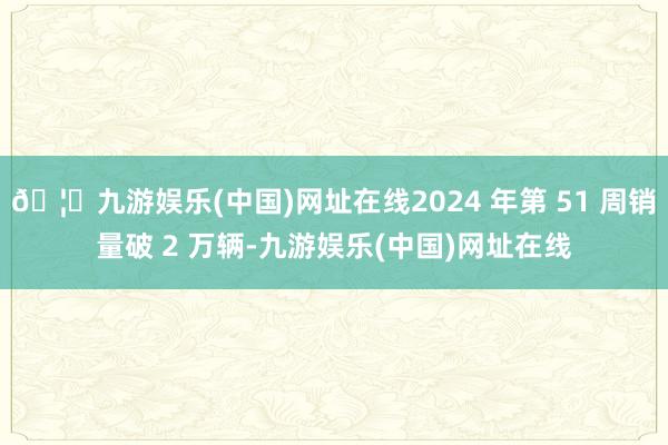 🦄九游娱乐(中国)网址在线2024 年第 51 周销量破 2 万辆-九游娱乐(中国)网址在线