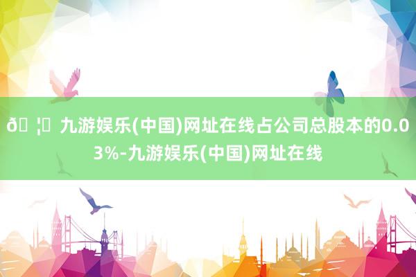 🦄九游娱乐(中国)网址在线占公司总股本的0.03%-九游娱乐(中国)网址在线